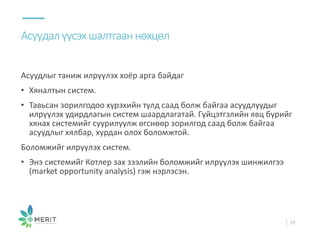 Асуудлыг таниж илрүүлэх хоёр арга байдаг
• Хяналтын систем.
• Тавьсан зорилгодоо хүрэхийн тулд саад болж байгаа асуудлуудыг
илрүүлэх удирдлагын систем шаардлагатай. Гүйцэтгэлийн явц бүрийг
хянах системийг суурилуулж өгснөөр зорилгод саад болж байгаа
асуудлыг хялбар, хурдан олох боломжтой.
Боломжийг илрүүлэх систем.
• Энэ системийг Котлер зах зээлийн боломжийг илрүүлэх шинжилгээ
(market opportunity analysis) гэж нэрлэсэн.
Асуудалүүсэхшалтгааннөхцөл
29
 