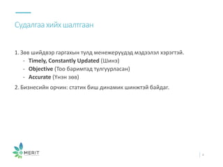1. Зөв шийдвэр гаргахын тулд менежерүүдэд мэдээлэл хэрэгтэй.
- Timely, Constantly Updated (Шинэ)
- Objective (Тоо баримтад тулгуурласан)
- Accurate (Үнэн зөв)
2. Бизнесийн орчин: статик биш динамик шинжтэй байдаг.
Судалгаахийхшалтгаан
4
 