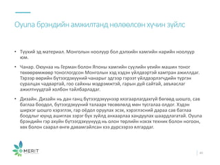 • Түүхий эд материал. Монголын ноолуур бол дэлхийн хамгийн нарийн ноолуур
юм.
• Чанар. Оюунаа нь Герман болон Японы хамгийн сүүлийн үеийн машин тоног
төхөөрөмжөөр тоноглогдсон Монголын хэд хэдэн үйлдвэртэй хамтран ажиллдаг.
Тэрээр өөрийн бүтээгдэхүүний чанарыг эдгээр гэрээт үйлдвэрлэгчдийн түргэн
суралцах чадвартай, гоо сайхны мэдрэмжтэй, гарын дүй сайтай, авъяаслаг
ажилтнуудтай холбон тайлбарладаг.
• Дизайн. Дизайн нь дан ганц бүтээгдэхүүнээр хязгаарлагдахгүй бөгөөд шошго, сав
баглаа боодол, бүтээгдэхүүний талаарх төсөөлөлд мөн тусгалаа олдог. Хэдэн
ширхэг шошго хэрэглэх, гар оёдол оруулах эсэх, хэрэглэсний дараа сав баглаа
боодлыг юунд ашиглах зэрэг бүх зүйлд анхаарлаа хандуулах шаардлагатай. Oyuna
брэндийн гэр ахуйн бүтээгдэхүүнүүд нь олон төрлийн нэхэх техник болон ногоон,
хөх болон саарал өнгө давамгайлсан хээ дүрсээрээ ялгардаг.
Oyunaбрэндийнамжилтанднөлөөлсөнхүчинзүйлс
40
 