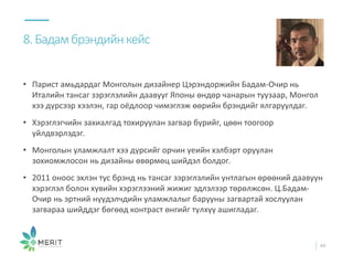 • Парист амьдардаг Монголын дизайнер Цэрэндоржийн Бадам-Очир нь
Италийн тансаг зэрэглэлийн даавууг Японы өндөр чанарын туузаар, Монгол
хээ дүрсээр хээлэн, гар оёдлоор чимэглэж өөрийн брэндийг ялгаруулдаг.
• Хэрэглэгчийн захиалгад тохируулан загвар бүрийг, цөөн тоогоор
үйлдвэрлэдэг.
• Монголын уламжлалт хээ дүрсийг орчин үеийн хэлбэрт оруулан
зохиомжлосон нь дизайны өвөрмөц шийдэл болдог.
• 2011 оноос эхлэн тус брэнд нь тансаг зэрэглэлийн унтлагын өрөөний даавуун
хэрэглэл болон хувийн хэрэглээний жижиг эдлэлээр төрөлжсөн. Ц.Бадам-
Очир нь эртний нүүдэлчдийн уламжлалыг барууны загвартай хослуулан
загвараа шийддэг бөгөөд контраст өнгийг түлхүү ашигладаг.
8.Бадамбрэндийнкейс
44
 