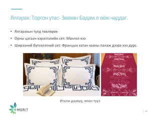 • Ялгарахын тулд төвлөрөх
• Орны цагаан хэрэглэлийн сет: Монгол хээ
• Ширээний бүтээлэгний сет: Францын хатан хааны палаж дээрх хээ дүрс.
Ялгарах:Торгонутас-ЗөвхөнБадамлоёжчаддаг.
46
Итали даавуу, япон тууз
 
