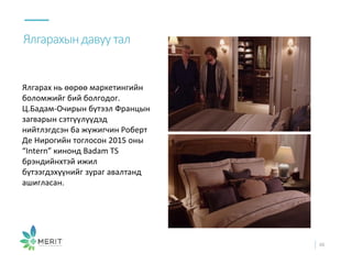 Ялгарах нь өөрөө маркетингийн
боломжийг бий болгодог.
Ц.Бадам-Очирын бүтээл Францын
загварын сэтгүүлүүдэд
нийтлэгдсэн ба жүжигчин Роберт
Де Нирогийн тоглосон 2015 оны
“Intern” кинонд Badam TS
брэндийнхтэй ижил
бүтээгдэхүүнийг зураг авалтанд
ашигласан.
Ялгарахындавуутал
48
 