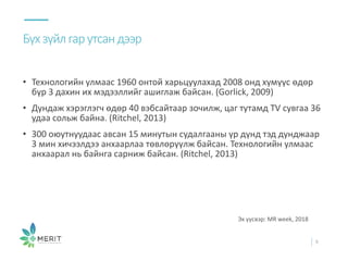 • Технологийн улмаас 1960 онтой харьцуулахад 2008 онд хүмүүс өдөр
бүр 3 дахин их мэдээллийг ашиглаж байсан. (Gorlick, 2009)
• Дундаж хэрэглэгч өдөр 40 вэбсайтаар зочилж, цаг тутамд TV сувгаа 36
удаа сольж байна. (Ritchel, 2013)
• 300 оюутнуудаас авсан 15 минутын судалгааны үр дүнд тэд дунджаар
3 мин хичээлдээ анхаарлаа төвлөрүүлж байсан. Технологийн улмаас
анхаарал нь байнга сарниж байсан. (Ritchel, 2013)
Бүхзүйлгарутсандээр
9
Эх үүсвэр: MR week, 2018
 