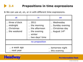 © Oxford University Press
1 We can use at, on, or in with different time expressions.
Prepositions in time expressions
… three o’clock
… midnight
… Christmas
… the weekend
… 2011
… the morning
… the afternoon
… the evening
… winter
… two days’ time
… Wednesday
… Sunday evening
… Christmas day
… August 14th
at in on
… a week ago
… next year
… tomorrow night
… this evening
no preposition
3.4
 