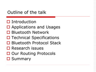 Outline of the talk
 Introduction
 Applications and Usages
 Bluetooth Network
 Technical Specifications
 Bluetooth Protocol Stack
 Research issues
 Our Routing Protocols
 Summary
 