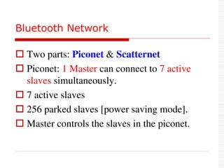  Two parts: Piconet & Scatternet
 Piconet: 1 Master can connect to 7 active
slaves simultaneously.
 7 active slaves
 256 parked slaves [power saving mode].
 Master controls the slaves in the piconet.
Bluetooth Network
 