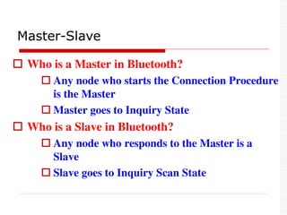  Who is a Master in Bluetooth?
 Any node who starts the Connection Procedure
is the Master
 Master goes to Inquiry State
 Who is a Slave in Bluetooth?
 Any node who responds to the Master is a
Slave
 Slave goes to Inquiry Scan State
Master-Slave
 