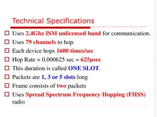 Technical Specifications
 Uses 2.4Ghz ISM unlicensed band for communication.
 Uses 79 channels to hop.
 Each device hops 1600 times/sec
 Hop Rate = 0.000625 sec = 625µsec
 This duration is called ONE SLOT.
 Packets are 1, 3 or 5 slots long
 Frame consists of two packets
 Uses Spread Spectrum Frequency Hopping (FHSS)
radio
 