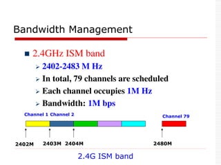 Bandwidth Management
 2.4GHz ISM band
 2402-2483 M Hz
 In total, 79 channels are scheduled
 Each channel occupies 1M Hz
 Bandwidth: 1M bps
2402M 2403M 2404M 2480M
2.4G ISM band
Channel 1 Channel 2 Channel 79
 
