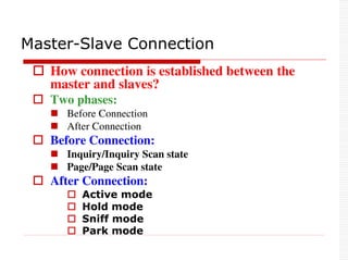  How connection is established between the
master and slaves?
 Two phases:
 Before Connection
 After Connection
 Before Connection:
 Inquiry/Inquiry Scan state
 Page/Page Scan state
 After Connection:
 Active mode
 Hold mode
 Sniff mode
 Park mode
Master-Slave Connection
 