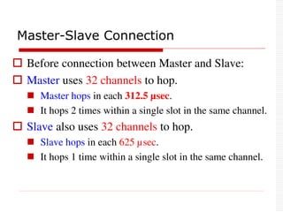  Before connection between Master and Slave:
 Master uses 32 channels to hop.
 Master hops in each 312.5 µsec.
 It hops 2 times within a single slot in the same channel.
 Slave also uses 32 channels to hop.
 Slave hops in each 625 µsec.
 It hops 1 time within a single slot in the same channel.
Master-Slave Connection
 