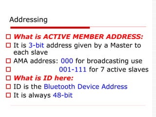  What is ACTIVE MEMBER ADDRESS:
 It is 3-bit address given by a Master to
each slave
 AMA address: 000 for broadcasting use
 001-111 for 7 active slaves
 What is ID here:
 ID is the Bluetooth Device Address
 It is always 48-bit
Addressing
 