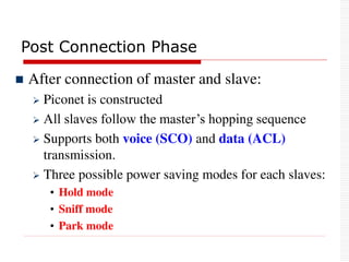 Post Connection Phase
 After connection of master and slave:
 Piconet is constructed
 All slaves follow the master’s hopping sequence
 Supports both voice (SCO) and data (ACL)
transmission.
 Three possible power saving modes for each slaves:
• Hold mode
• Sniff mode
• Park mode
 