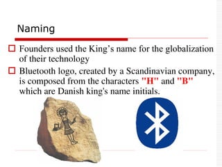  Founders used the King’s name for the globalization
of their technology
 Bluetooth logo, created by a Scandinavian company,
is composed from the characters "H" and "B"
which are Danish king's name initials.
Naming
 