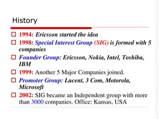  1994: Ericsson started the idea
 1998: Special Interest Group (SIG) is formed with 5
companies
 Founder Group: Ericsson, Nokia, Intel, Toshiba,
IBM
 1999: Another 5 Major Companies joined.
 Promoter Group: Lucent, 3 Com, Motorola,
Microsoft
 2002: SIG became an Independent group with more
than 3000 companies. Office: Kansas, USA
History
 