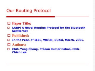  Paper Title:
 LARP: A Novel Routing Protocol for the Bluetooth
Scatternet
 Published:
 In the Proc. of IEEE, WOCN, Dubai, March, 2005.
 Authors:
 Chih-Yung Chang, Prasan Kumar Sahoo, Shih-
Chieh Lee
Our Routing Protocol
 