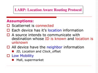 Assumptions:
 Scatternet is connected
 Each device has it’s location information
 A source intends to communicate with
destination whose ID is known and location is
unknown
 All device have the neighbor information
 ID, Location and Clock_offset
 Low Mobility
 Mall, supermarket
LARP: Location Aware Routing Protocol
 