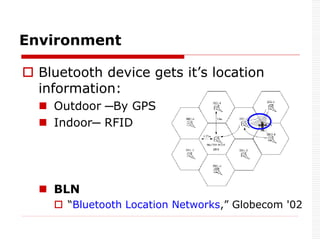  Bluetooth device gets it’s location
information:
 Outdoor ─By GPS
 Indoor─ RFID
 BLN
 “Bluetooth Location Networks,” Globecom '02
Environment
 