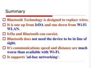 Summary
 Bluetooth Technology is designed to replace wires.
 It is one up from IrDA and one down from Wi-Fi
WLAN.
 IrDa and Bluetooth can coexist.
 Bluetooth does not need the device to be in line of
sight.
 It's communications speed and distance are much
worse than available with Wi-Fi.
 It supports 'ad-hoc networking‘.
 