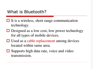  It is a wireless, short range communication
technology.
 Designed as a low cost, low power technology
for all types of mobile devices.
 Used as a cable replacement among devices
located within same area.
 Supports high data rate, voice and video
transmission.
What is Bluetooth?
 
