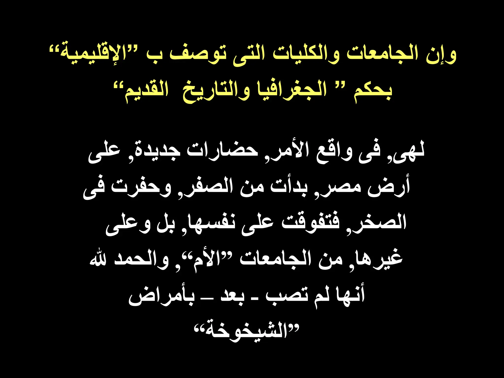 ‫ب‬ ‫توصف‬ ‫التى‬ ‫والكليات‬ ‫الجامعات‬ ‫وإن‬
”
‫اإلقليم‬
‫ية‬
“
‫بحكم‬
”
‫والتاريخ‬ ‫الجغرافيا‬
‫القديم‬
“
‫لهى‬
,
‫األمر‬ ‫واقع‬ ‫فى‬
,
‫جديدة‬ ‫حضارات‬
,
‫على‬
‫مصر‬ ‫أرض‬
,
‫الصفر‬ ‫من‬ ‫بدأت‬
,
‫ف‬ ‫وحفرت‬
‫ى‬
‫الصخر‬
,
‫نفسها‬ ‫على‬ ‫فتفوقت‬
,
‫وع‬ ‫بل‬
‫لى‬
‫غيرها‬
,
‫من‬
‫الجامعات‬
”
‫األم‬
“
,
‫هلل‬ ‫والحمد‬
‫تصب‬ ‫لم‬ ‫أنها‬
-
‫بعد‬
–
‫بأمراض‬
”
‫الشيخوخة‬
“
 