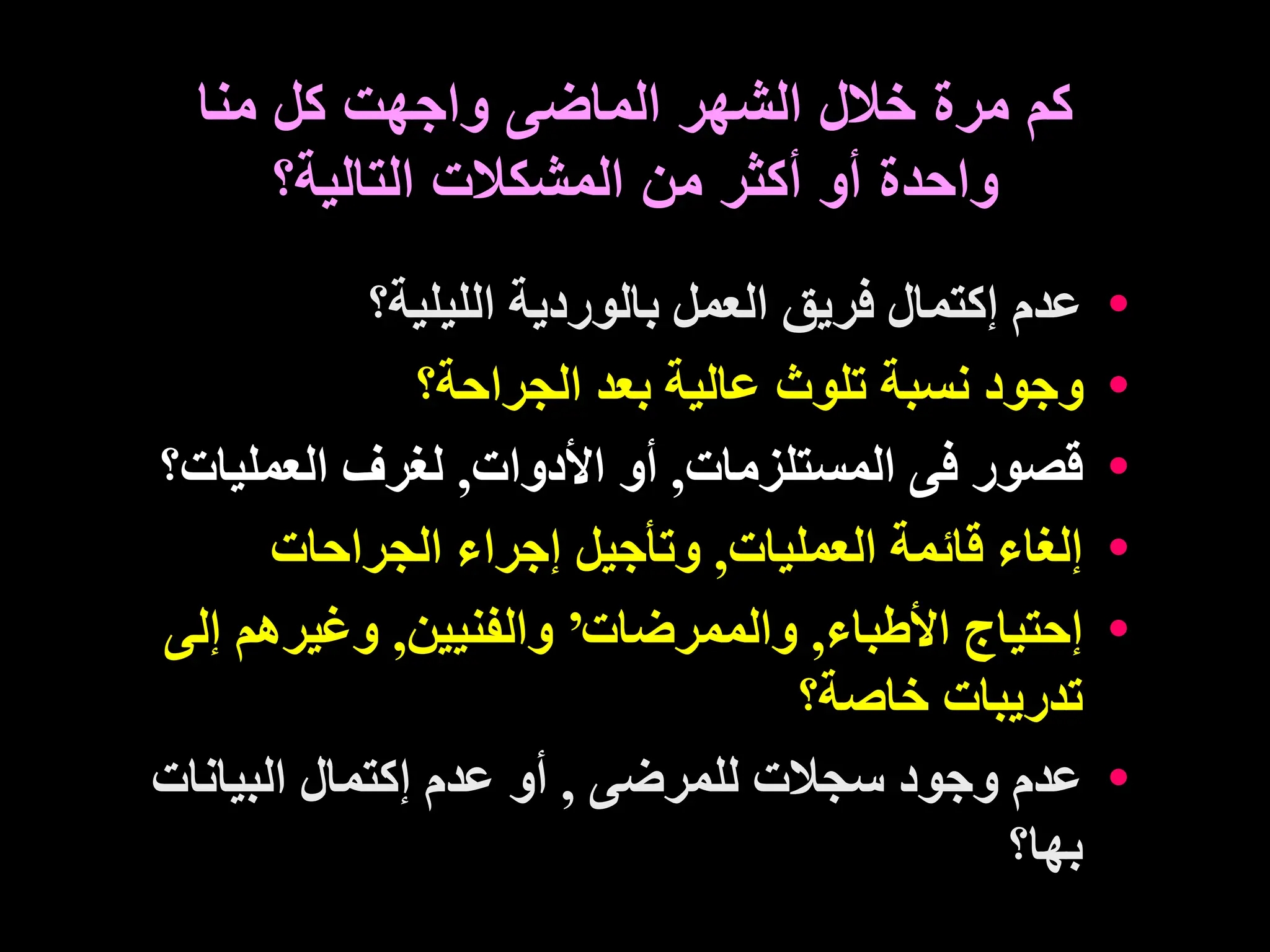‫الم‬ ‫الشهر‬ ‫خالل‬ ‫مرة‬ ‫كم‬
‫ا‬
‫منا‬ ‫كل‬ ‫واجهت‬ ‫ضى‬
‫التالية؟‬ ‫المشكالت‬ ‫من‬ ‫أكثر‬ ‫أو‬ ‫واحدة‬
•
‫الليلية؟‬ ‫بالوردية‬ ‫العمل‬ ‫فريق‬ ‫إكتمال‬ ‫عدم‬
•
‫الجراحة؟‬ ‫بعد‬ ‫عالية‬ ‫تلوث‬ ‫نسبة‬ ‫وجود‬
•
‫المستلزمات‬ ‫فى‬ ‫قصور‬
,
‫األدوات‬ ‫أو‬
,
‫العمليات‬ ‫لغرف‬
‫؟‬
•
‫العمليات‬ ‫قائمة‬ ‫إلغاء‬
,
‫الجراحات‬ ‫إجراء‬ ‫وتأجيل‬
•
‫األطباء‬ ‫إحتياج‬
,
‫والممرضات‬
’
‫والفنيين‬
,
‫إل‬ ‫وغيرهم‬
‫ى‬
‫خاصة؟‬ ‫تدريبات‬
•
‫لل‬ ‫سجالت‬ ‫وجود‬ ‫عدم‬
‫مرضى‬
,
‫البيانات‬ ‫إكتمال‬ ‫عدم‬ ‫أو‬
‫بها؟‬
 