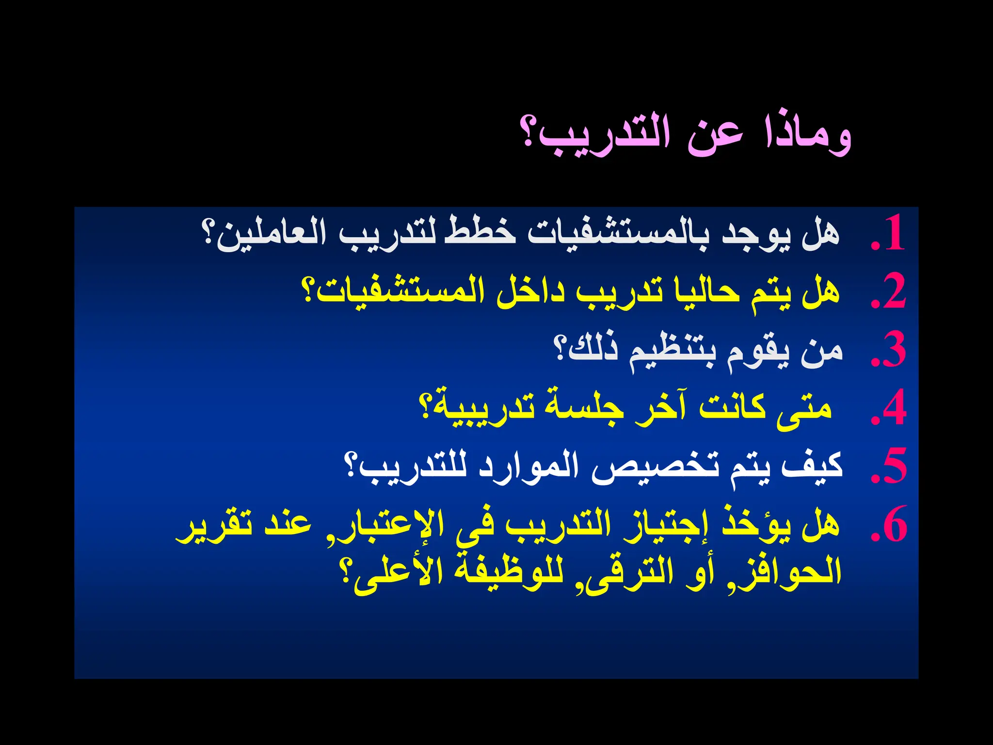 ‫و‬
‫التدريب؟‬ ‫عن‬ ‫ماذا‬
.1
‫العاملين؟‬ ‫لتدريب‬ ‫خطط‬ ‫بالمستشفيات‬ ‫يوجد‬ ‫هل‬
.2
‫المستشفيات؟‬ ‫داخل‬ ‫تدريب‬ ‫حاليا‬ ‫يتم‬ ‫هل‬
.3
‫ذلك؟‬ ‫بتنظيم‬ ‫يقوم‬ ‫من‬
.4
‫تدريبية؟‬ ‫جلسة‬ ‫آخر‬ ‫كانت‬ ‫متى‬
.5
‫للتدريب؟‬ ‫الموارد‬ ‫تخصيص‬ ‫يتم‬ ‫كيف‬
.6
‫اإلعتبار‬ ‫فى‬ ‫التدريب‬ ‫إجتياز‬ ‫يؤخذ‬ ‫هل‬
,
‫تقرير‬ ‫عند‬
‫الحوافز‬
,
‫الترقى‬ ‫أو‬
,
‫األعلى؟‬ ‫للوظيفة‬
 