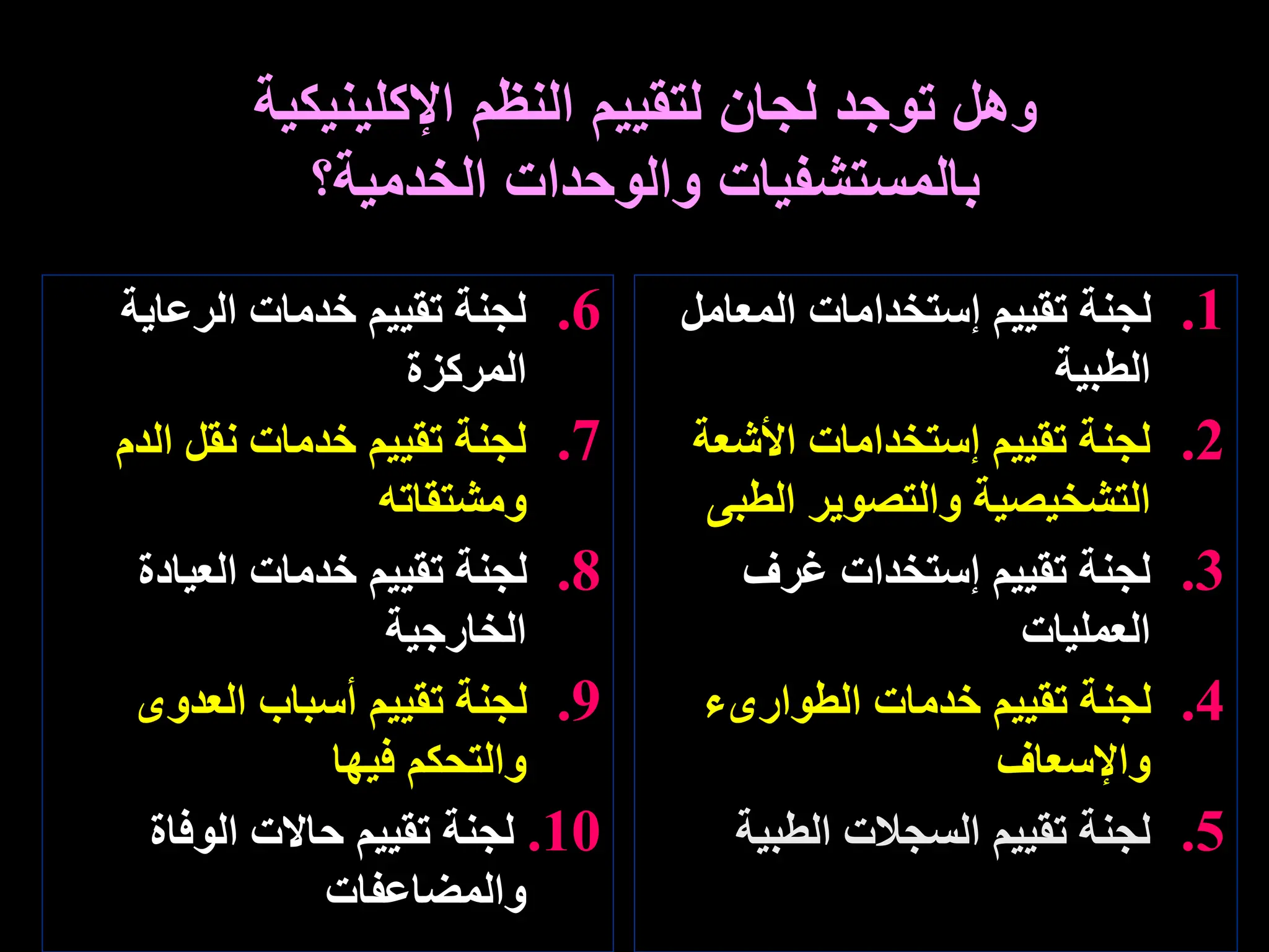 .6
‫الرعاية‬ ‫خدمات‬ ‫تقييم‬ ‫لجنة‬
‫المركزة‬
.7
‫الدم‬ ‫نقل‬ ‫خدمات‬ ‫تقييم‬ ‫لجنة‬
‫ومشتقاته‬
.8
‫العيادة‬ ‫خدمات‬ ‫تقييم‬ ‫لجنة‬
‫الخارجية‬
.9
‫العدوى‬ ‫أسباب‬ ‫تقييم‬ ‫لجنة‬
‫فيها‬ ‫والتحكم‬
.10
‫الوفاة‬ ‫حاالت‬ ‫تقييم‬ ‫لجنة‬
‫والمضاعفات‬
.1
‫المعام‬ ‫إستخدامات‬ ‫تقييم‬ ‫لجنة‬
‫ل‬
‫الطبية‬
.2
‫األشع‬ ‫إستخدامات‬ ‫تقييم‬ ‫لجنة‬
‫ة‬
‫الطب‬ ‫والتصوير‬ ‫التشخيصية‬
‫ى‬
.3
‫غرف‬ ‫إستخدات‬ ‫تقييم‬ ‫لجنة‬
‫العمليات‬
.4
‫الطوارىء‬ ‫خدمات‬ ‫تقييم‬ ‫لجنة‬
‫واإلسعاف‬
.5
‫الطبية‬ ‫السجالت‬ ‫تقييم‬ ‫لجنة‬
‫و‬
‫اإلكلينيكية‬ ‫النظم‬ ‫لتقييم‬ ‫لجان‬ ‫توجد‬ ‫هل‬
‫الخدمية؟‬ ‫والوحدات‬ ‫بالمستشفيات‬
 
