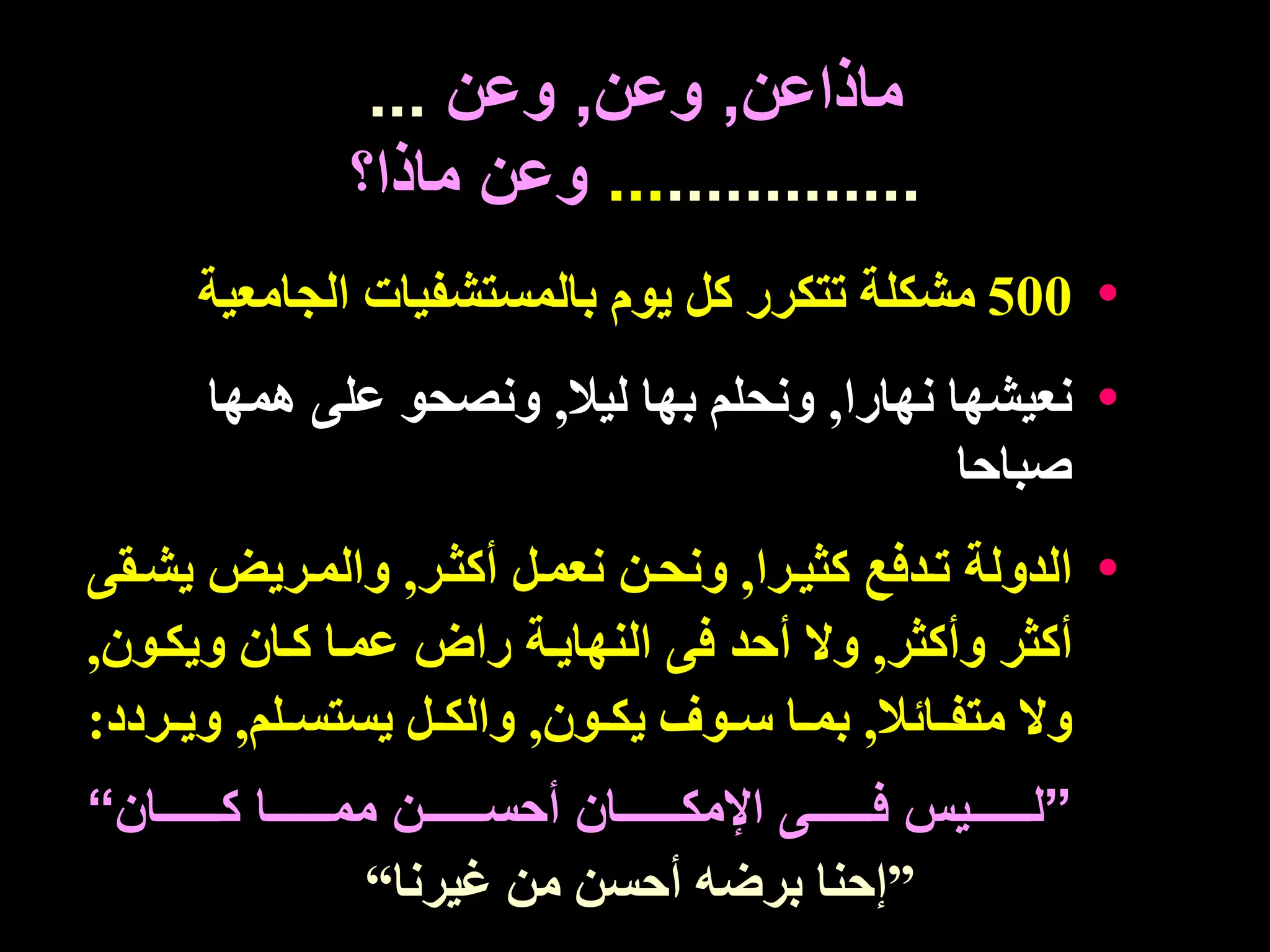 ‫ماذاعن‬
,
‫وعن‬
,
‫وعن‬
...
.............
...
‫ماذا؟‬ ‫وعن‬
•
500
‫الجامعي‬ ‫بالمستشفيات‬ ‫يوم‬ ‫كل‬ ‫تتكرر‬ ‫مشكلة‬
‫ة‬
•
‫نهارا‬ ‫نعيشها‬
,
‫ليال‬ ‫بها‬ ‫ونحلم‬
,
‫همها‬ ‫على‬ ‫ونصحو‬
‫صباحا‬
•
‫كثيترا‬ ‫تتدفع‬ ‫الدولة‬
,
‫أكثتر‬ ‫نعمتل‬ ‫ونحتن‬
,
‫يشت‬ ‫والمتريض‬
‫قى‬
‫وأكثر‬ ‫أكثر‬
,
‫ويكتون‬ ‫كتان‬ ‫عمتا‬ ‫راض‬ ‫النهايتة‬ ‫فى‬ ‫أحد‬ ‫وال‬
,
‫تائال‬‫ت‬‫متف‬ ‫وال‬
,
‫تون‬‫ت‬‫يك‬ ‫توف‬‫ت‬‫س‬ ‫تا‬‫ت‬‫بم‬
,
‫تلم‬‫ت‬‫يستس‬ ‫تل‬‫ت‬‫والك‬
,
‫تر‬‫ت‬‫وي‬
‫دد‬
:
”
‫ييييييييان‬‫ي‬‫ك‬ ‫ييييييييا‬‫ي‬‫مم‬ ‫يييييييين‬‫ي‬‫أحس‬ ‫ييييييييان‬‫ي‬‫اإلمك‬ ‫ييييييييى‬‫ي‬‫ف‬ ‫يييييييييس‬‫ي‬‫ل‬
“
”
‫غيرنا‬ ‫من‬ ‫أحسن‬ ‫برضه‬ ‫إحنا‬
“
 
