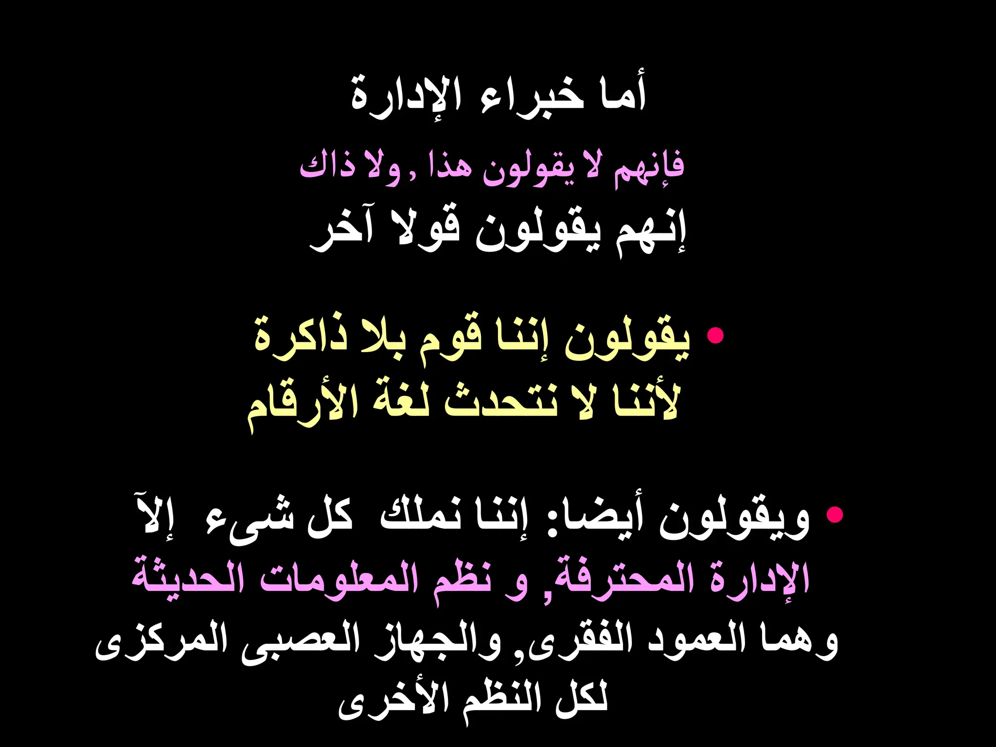 ‫اإلدارة‬ ‫خبراء‬ ‫أما‬
‫هذا‬‫يقولون‬ ‫ل‬‫نهم‬‫فا‬
,
‫ذاك‬ ‫ول‬
‫آخر‬ ‫قوال‬ ‫يقولون‬ ‫إنهم‬
•
‫ذاكرة‬ ‫بال‬ ‫قوم‬ ‫إننا‬ ‫يقولون‬
‫األرقام‬ ‫لغة‬ ‫نتحدث‬ ‫ال‬ ‫ألننا‬
•
‫ويقولون‬
‫أيضا‬
:
‫إث‬ ‫شىء‬ ‫كل‬ ‫نملك‬ ‫إننا‬
‫المحترفة‬ ‫اإلدارة‬
,
‫و‬
‫الحديثة‬ ‫المعلومات‬ ‫نظم‬
‫الفقرى‬ ‫العمود‬ ‫وهما‬
,
‫المركزى‬ ‫العصبى‬ ‫والجهاز‬
‫األخرى‬ ‫النظم‬ ‫لكل‬
 