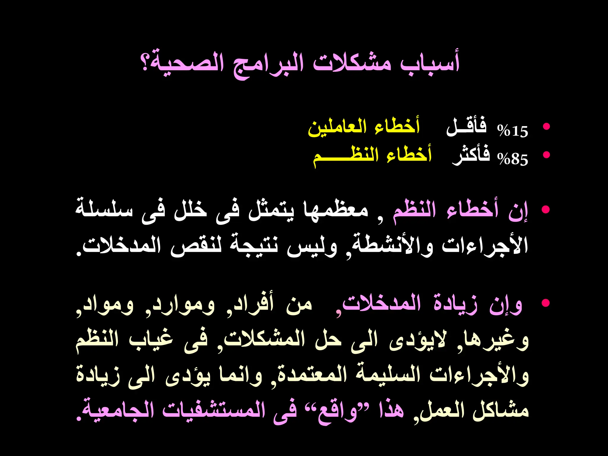 •
15
%
‫فأقــل‬
‫العاملين‬ ‫أخطاء‬
•
85
%
‫فأكثر‬
‫النظــــ‬ ‫أخطاء‬
‫ـ‬
‫ـم‬
•
‫إن‬
‫أخطاء‬
‫النظم‬
,
‫معظمها‬
‫يتمثل‬
‫فى‬
‫خلل‬
‫فى‬
‫سلس‬
‫لة‬
‫األجراءات‬
‫واألنشطة‬
,
‫وليس‬
‫نتيجة‬
‫لنقص‬
‫المدخال‬
‫ت‬
.
•
‫وإن‬
‫زيادة‬
‫المدخالت‬
,
‫من‬
‫أفراد‬
,
‫وموارد‬
,
‫ومواد‬
,
‫وغيرها‬
,
‫اليؤدى‬
‫الى‬
‫حل‬
‫المشكالت‬
,
‫فى‬
‫غياب‬
‫النظ‬
‫م‬
‫واألجراءات‬
‫السليمة‬
‫المعتمدة‬
,
‫وانما‬
‫يؤدى‬
‫الى‬
‫زياد‬
‫ة‬
‫مشاكل‬
‫العمل‬
,
‫هذا‬
”
‫واقع‬
“
‫فى‬
‫المستشفيات‬
‫الجامع‬
‫ية‬
.
‫أسباب‬
‫الصحية؟‬ ‫البرامج‬ ‫مشكالت‬
 
