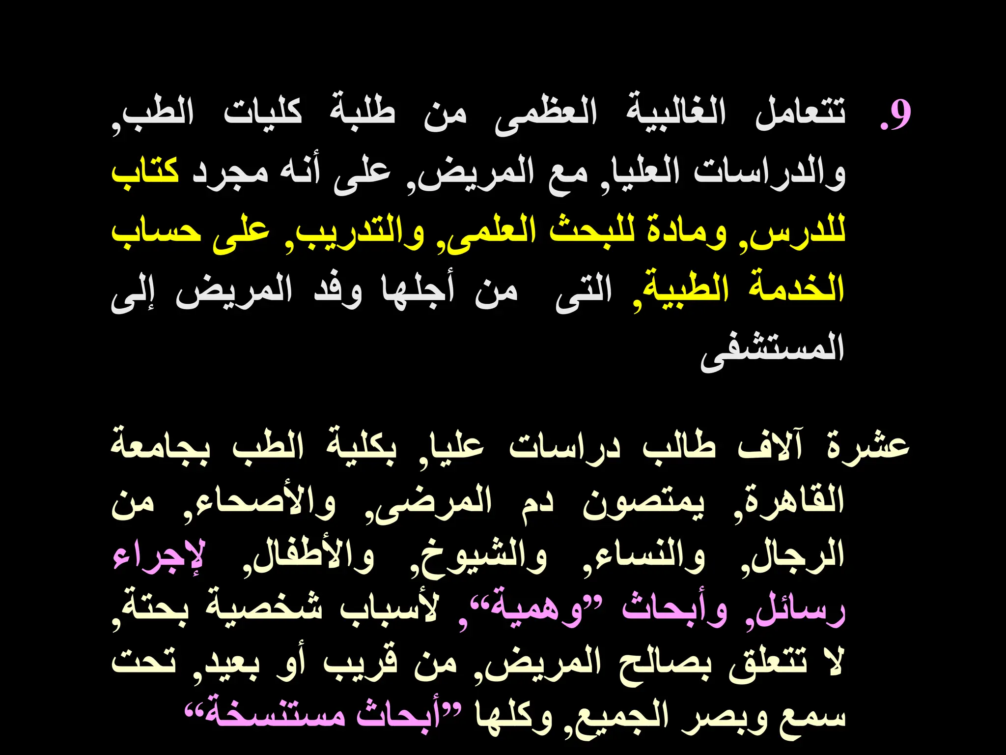 .9
‫تتعامل‬
‫الغالبية‬
‫العظمى‬
‫من‬
‫طلبة‬
‫كليات‬
‫الطب‬
,
‫والدراسات‬
‫العليا‬
,
‫مع‬
‫المريض‬
,
‫على‬
‫أنه‬
‫مجرد‬
‫كتاب‬
‫للدرس‬
,
‫ومادة‬
‫للبحث‬
‫العلمى‬
,
‫والتدريب‬
,
‫على‬
‫حس‬
‫اب‬
‫الخدمة‬
‫الطبية‬
,
‫التى‬
‫من‬
‫أجلها‬
‫وفد‬
‫المريض‬
‫إلى‬
‫المستشفى‬
‫عشرة‬
‫آالف‬
‫طالب‬
‫دراسات‬
‫عليا‬
,
‫بكلية‬
‫الطب‬
‫بجامعة‬
‫القاهرة‬
,
‫يمتصون‬
‫دم‬
‫المرضى‬
,
‫واألصحاء‬
,
‫من‬
‫الرجال‬
,
‫والنساء‬
,
‫والشيوخ‬
,
‫واألطفال‬
,
‫إلجراء‬
‫رسائل‬
,
‫وأبحاث‬
”
‫وهمية‬
“
,
‫ألسباب‬
‫شخصية‬
‫بحت‬
‫ة‬
,
‫ال‬
‫تتعلق‬
‫بصالح‬
‫المريض‬
,
‫من‬
‫قريب‬
‫أو‬
‫بعيد‬
,
‫ت‬
‫حت‬
‫سمع‬
‫وبصر‬
‫الجميع‬
,
‫وكلها‬
”
‫أبحاث‬
‫مستنسخة‬
“
 