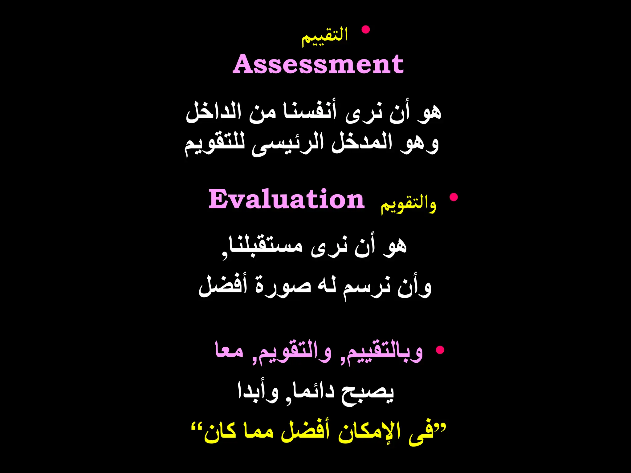 •
‫التقييم‬
Assessment
‫الداخل‬ ‫من‬ ‫أنفسنا‬ ‫نرى‬ ‫أن‬ ‫هو‬
‫للتقويم‬ ‫الرئيسى‬ ‫المدخل‬ ‫وهو‬
•
‫والتقويم‬
Evaluation
‫مستقبلنا‬ ‫نرى‬ ‫أن‬ ‫هو‬
,
‫أفضل‬ ‫صورة‬ ‫له‬ ‫نرسم‬ ‫وأن‬
•
‫وبالتقييم‬
,
‫والتقويم‬
,
‫معا‬
‫دائما‬ ‫يصبح‬
,
‫وأبدا‬
”
‫كان‬ ‫مما‬ ‫أفضل‬ ‫اإلمكان‬ ‫فى‬
“
 