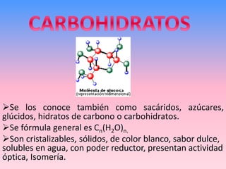 CARBOHIDRATOS
➢Se los conoce también como sacáridos, azúcares,
glúcidos, hidratos de carbono o carbohidratos.
➢Se fórmula general es Cn(H2O)n.
➢Son cristalizables, sólidos, de color blanco, sabor dulce,
solubles en agua, con poder reductor, presentan actividad
óptica, Isomería.
 