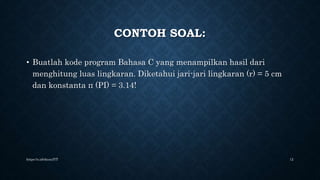 CONTOH SOAL:
• Buatlah kode program Bahasa C yang menampilkan hasil dari
menghitung luas lingkaran. Diketahui jari-jari lingkaran (r) = 5 cm
dan konstanta π (PI) = 3.14!
https://s.id/ekozulYT 12
 