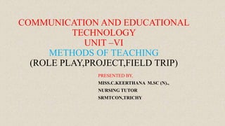 COMMUNICATION AND EDUCATIONAL
TECHNOLOGY
UNIT –VI
METHODS OF TEACHING
(ROLE PLAY,PROJECT,FIELD TRIP)
PRESENTED BY,
MISS.C.KEERTHANA M.SC (N).,
NURSING TUTOR
SRMTCON,TRICHY
 