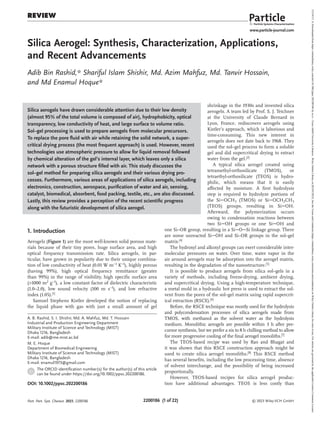 2200186 (1 of 22) © 2023 Wiley-VCH GmbH
www.particle-journal.com
Review
Silica Aerogel: Synthesis, Characterization, Applications,
and Recent Advancements
Adib Bin Rashid,* Shariful Islam Shishir, Md. Azim Mahfuz, Md. Tanvir Hossain,
and Md Enamul Hoque*
A. B. Rashid, S. I. Shishir, Md. A. Mahfuz, Md. T. Hossain
Industrial and Production Engineering Department
Military Institute of Science and Technology (MIST)
Dhaka 1216, Bangladesh
E-mail: adib@me.mist.ac.bd
M. E. Hoque
Department of Biomedical Engineering
Military Institute of Science and Technology (MIST)
Dhaka 1216, Bangladesh
E-mail: enamul1973@gmail.com
The ORCID identification number(s) for the author(s) of this article
can be found under https://doi.org/10.1002/ppsc.202200186.
DOI: 10.1002/ppsc.202200186
1. Introduction
Aerogels (Figure 1) are the most well-known solid porous mate-
rials because of their tiny pores, huge surface area, and high
optical frequency transmission rate. Silica aerogels, in par-
ticular, have grown in popularity due to their unique combina-
tion of low conductivity of heat (0.01 W m−1 K−1), highly porous
(having 99%), high optical frequency remittance (greater
than 99%) in the range of visibility, high specific surface area
(>1000 m2 g−1), a low constant factor of dielectric characteristic
(1.0–2.0), low sound velocity (100 m s−1), and low refractive
index (1.05).[1]
Samuel Stephens Kistler developed the notion of replacing
the liquid phase with gas with just a small amount of gel
Silica aerogels have drawn considerable attention due to their low density
(almost 95% of the total volume is composed of air), hydrophobicity, optical
transparency, low conductivity of heat, and large surface to volume ratio.
Sol–gel processing is used to prepare aerogels from molecular precursors.
To replace the pore fluid with air while retaining the solid network, a super-
critical drying process (the most frequent approach) is used. However, recent
technologies use atmospheric pressure to allow for liquid removal followed
by chemical alteration of the gel’s internal layer, which leaves only a silica
network with a porous structure filled with air. This study discusses the
sol–gel method for preparing silica aerogels and their various drying pro-
cesses. Furthermore, various areas of applications of silica aerogels, including
electronics, construction, aerospace, purification of water and air, sensing,
catalyst, biomedical, absorbent, food packing, textile, etc., are also discussed.
Lastly, this review provides a perception of the recent scientific progress
along with the futuristic development of silica aerogel.
shrinkage in the 1930s and invented silica
aerogels. A team led by Prof. S. J. Teichner
at the University of Claude Bernard in
Lyon, France, rediscovers aerogels using
Kistler’s approach, which is laborious and
time-consuming. This new interest in
aerogels does not date back to 1968. They
used the sol–gel process to form a soluble
gel and did supercritical drying to extract
water from the gel.[2]
A typical silica aerogel created using
tetramethyl-orthosilicate (TMOS), or
tetraethyl-orthosilicate (TEOS) is hydro-
philic, which means that it is easily
affected by moisture. A first hydrolysis
step is required to hydrolyze portions of
the SiOCH3 (TMOS) or SiOCH2CH3
(TEOS) groups, resulting in SiOH.
Afterward, the polymerization occurs
owing to condensation reactions between
two SiOH groups or one SiOH and
one Si–OR group, resulting in a SiOSi linkage group. There
are some unreacted SiOH and Si–OR groups in the sol–gel
matrix.[4]
The hydroxyl and alkoxyl groups can exert considerable inter-
molecular pressures on water. Over time, water vapor in the
air around aerogels may be adsorption into the aerogel matrix,
resulting in the degradation of the nanostructure.[5]
It is possible to produce aerogels from silica sol–gels in a
variety of methods, including freeze-drying, ambient drying,
and supercritical drying. Using a high-temperature technique,
a metal mold in a hydraulic hot press is used to extract the sol-
vent from the pores of the sol–gel matrix using rapid supercrit-
ical extraction (RSCE).[6]
Before, the RSCE technique was mostly used for the hydrolysis
and polycondensation processes of silica aerogels made from
TMOS, with methanol as the solvent water as the hydrolysis
medium. Monolithic aerogels are possible within 3 h after pre-
cursor synthesis, but we prefer a six to 8 h chilling method to allow
for more progressive cooling of the final aerogel monoliths.[7]
The TEOS-based recipe was used by Rao and Bhagat and
it was shown that this RSCE construction approach might be
used to create silica aerogel monoliths.[8]
This RSCE method
has several benefits, including the low processing time, absence
of solvent interchange, and the possibility of being increased
proportionally.
However, TEOS-based recipes for silica aerogel produc-
tion have additional advantages. TEOS is less costly than
Part. Part. Syst. Charact. 2023, 2200186
15214117,
0,
Downloaded
from
https://onlinelibrary.wiley.com/doi/10.1002/ppsc.202200186
by
su
ci
-
Texas
A&M
University
Libraries
,
Wiley
Online
Library
on
[02/03/2023].
See
the
Terms
and
Conditions
(https://onlinelibrary.wiley.com/terms-and-conditions)
on
Wiley
Online
Library
for
rules
of
use;
OA
articles
are
governed
by
the
applicable
Creative
Commons
License
 