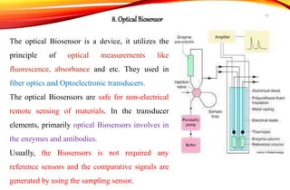 The optical Biosensor is a device, it utilizes the
principle of optical measurements like
fluorescence, absorbance and etc. They used in
fiber optics and Optoelectronic transducers.
The optical Biosensors are safe for non-electrical
remote sensing of materials. In the transducer
elements, primarily optical Biosensors involves in
the enzymes and antibodies.
Usually, the Biosensors is not required any
reference sensors and the comparative signals are
generated by using the sampling sensor.
8. Optical Biosensor
14
 