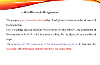 The enzyme glucose oxiadase is used by blood glucose biosensor to break down of
blood glucose.
First it oxidizes glucose and uses two electrons to reduce the FAD (a component of
the enzyme) to FADH2 which in turn is oxidized by the electrode in a number of
steps.
The resulting current is a measure of the concentration of glucose. In this case, the
electrode is the transducer and the enzyme is the bioreceptor.
10. OpticalBiosensor for bloodglucose level
16
 