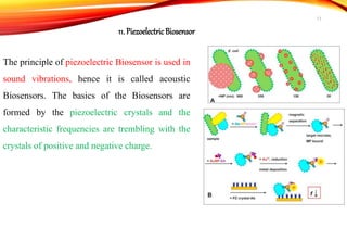 The principle of piezoelectric Biosensor is used in
sound vibrations, hence it is called acoustic
Biosensors. The basics of the Biosensors are
formed by the piezoelectric crystals and the
characteristic frequencies are trembling with the
crystals of positive and negative charge.
11. Piezoelectric Biosensor
17
 