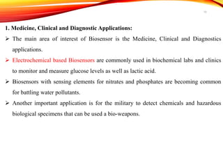 1. Medicine, Clinical and Diagnostic Applications:
 The main area of interest of Biosensor is the Medicine, Clinical and Diagnostics
applications.
 Electrochemical based Biosensors are commonly used in biochemical labs and clinics
to monitor and measure glucose levels as well as lactic acid.
 Biosensors with sensing elements for nitrates and phosphates are becoming common
for battling water pollutants.
 Another important application is for the military to detect chemicals and hazardous
biological specimens that can be used a bio-weapons.
19
 