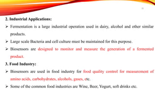 2. Industrial Applications:
 Fermentation is a large industrial operation used in dairy, alcohol and other similar
products.
 Large scale Bacteria and cell culture must be maintained for this purpose.
 Biosensors are designed to monitor and measure the generation of a fermented
product.
3. Food Industry:
 Biosensors are used in food industry for food quality control for measurement of
amino acids, carbohydrates, alcohols, gases, etc.
 Some of the common food industries are Wine, Beer, Yogurt, soft drinks etc.
20
 