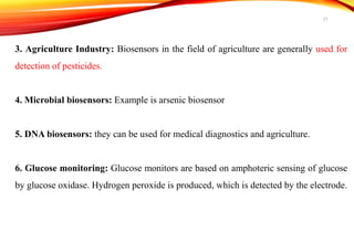 3. Agriculture Industry: Biosensors in the field of agriculture are generally used for
detection of pesticides.
4. Microbial biosensors: Example is arsenic biosensor
5. DNA biosensors: they can be used for medical diagnostics and agriculture.
6. Glucose monitoring: Glucose monitors are based on amphoteric sensing of glucose
by glucose oxidase. Hydrogen peroxide is produced, which is detected by the electrode.
21
 