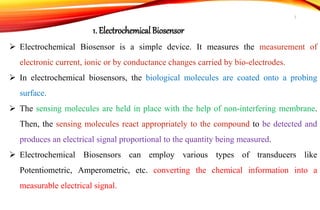  Electrochemical Biosensor is a simple device. It measures the measurement of
electronic current, ionic or by conductance changes carried by bio-electrodes.
 In electrochemical biosensors, the biological molecules are coated onto a probing
surface.
 The sensing molecules are held in place with the help of non-interfering membrane.
Then, the sensing molecules react appropriately to the compound to be detected and
produces an electrical signal proportional to the quantity being measured.
 Electrochemical Biosensors can employ various types of transducers like
Potentiometric, Amperometric, etc. converting the chemical information into a
measurable electrical signal.
1. Electrochemical Biosensor
7
 