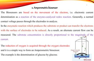 The Biosensors are based on the movement of the electron, i.e. electronic current
determination as a reaction of the enzyme-catalyzed redox reaction. Generally, a normal
contact voltage passes through the electrodes to analyze.
In the enzymatic reaction which produces the substrate or product can transfer the electrons
with the surface of electrodes to be reduced. As a result, an alternate current flow can be
measured. The substrate concentration is directly proportional to the magnitude of the
current.
2. Amperometricbiosensor
The reduction of oxygen is acquired through the oxygen electrodes
and it is a simple way to form an Amperometric biosensor.
The example is the determination of glucose by glucose.
8
 