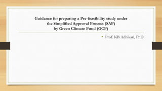 Guidance for preparing a Pre-feasibility study under
the Simplified Approval Process (SAP)
by Green Climate Fund (GCF)
• Prof. KB Adhikari, PhD
 