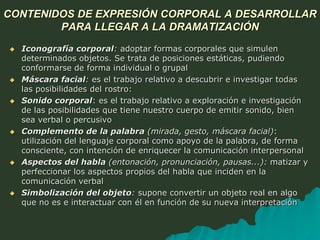 CONTENIDOS DE EXPRESIÓN CORPORAL A DESARROLLAR
PARA LLEGAR A LA DRAMATIZACIÓN
 Iconografía corporal: adoptar formas corporales que simulen
determinados objetos. Se trata de posiciones estáticas, pudiendo
conformarse de forma individual o grupal
 Máscara facial: es el trabajo relativo a descubrir e investigar todas
las posibilidades del rostro:
 Sonido corporal: es el trabajo relativo a exploración e investigación
de las posibilidades que tiene nuestro cuerpo de emitir sonido, bien
sea verbal o percusivo
 Complemento de la palabra (mirada, gesto, máscara facial):
utilización del lenguaje corporal como apoyo de la palabra, de forma
consciente, con intención de enriquecer la comunicación interpersonal
 Aspectos del habla (entonación, pronunciación, pausas...): matizar y
perfeccionar los aspectos propios del habla que inciden en la
comunicación verbal
 Simbolización del objeto: supone convertir un objeto real en algo
que no es e interactuar con él en función de su nueva interpretación
 