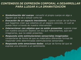 CONTENIDOS DE EXPRESIÓN CORPORAL A DESARROLLAR
PARA LLEGAR A LA DRAMATIZACIÓN
 Simbolización del cuerpo: convertir el propio cuerpo en algo o
alguien que no es y actuar como tal
 Evocación de un espacio inexistente: supone actuar de tal forma
que hagamos creer que estamos en un espacio concreto, el cual se
pueda intuir a través de nuestra intervención
 Interaccionar con objetos que no están presentes: supone crear
con nuestra actuación objetos con los que relacionarnos, que son
imaginarios, que no están presentes.
 Respuesta ante estimulaciones sensoriales imaginadas:
comportarse de forma tal que se materialice diferentes formas de
responder ante determinadas estimulaciones sensoriales
 Respuesta ante emociones dadas: actuar de forma tal que se
exprese una emoción o un sentimiento
 