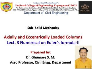 Sub- Solid Mechanics
Axially and Eccentrically Loaded Columns
Lect. 3 Numerical on Euler’s formula-II
Sanjivani Rural Education Society’s
Sanjivani College of Engineering, Kopargaon-423603
An Autonomous Institute, Affiliated to Savitribai Phule Pune University, Pune
ISO 9001:2015 Certified, Approved by AICTE, Accredited by NAAC (A Grade) & NBA
Department of Civil Engineering
Prepared by:
Dr. Ghumare S. M.
Asso Professor, Civil Engg. Department
 
