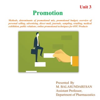 Unit 3
Promotion
Methods, determinants of promotional mix, promotional budget; overview of
personal selling, advertising, direct mail, journals, sampling, retailing, medical
exhibition, public relations, online promotional techniques for OTC Products
Presented By
M. BALASUNDARESAN
Assistant Professor,
Department of Pharmaceutics
 